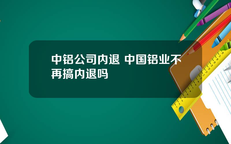 中铝公司内退 中国铝业不再搞内退吗